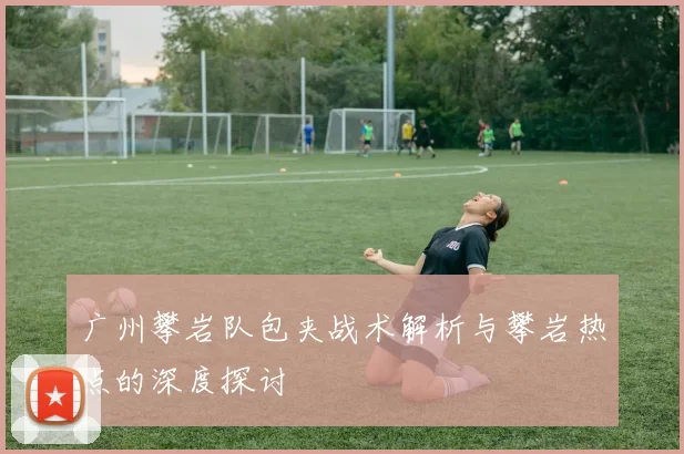 广州攀岩队包夹战术解析与攀岩热点的深度探讨