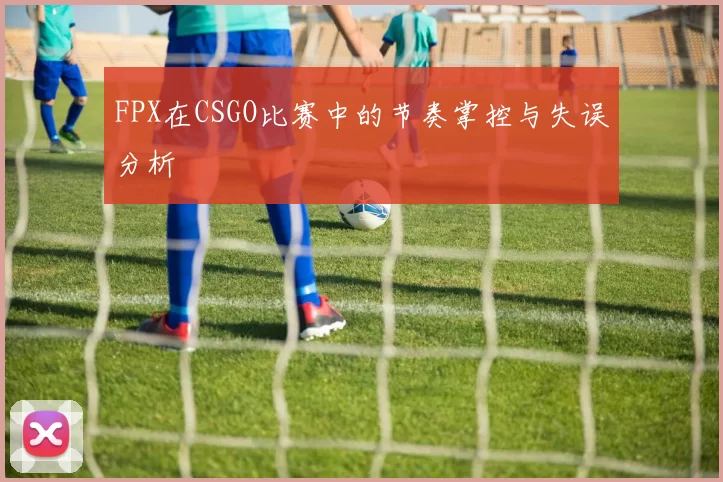 FPX在CSGO比赛中的节奏掌控与失误分析