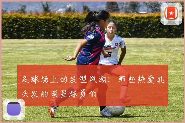 足球场上的发型风潮：那些热爱扎头发的明星球员们