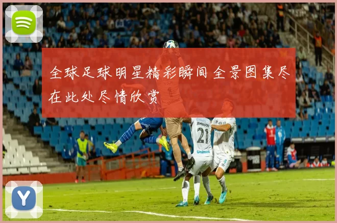 全球足球明星精彩瞬间全景图集尽在此处尽情欣赏