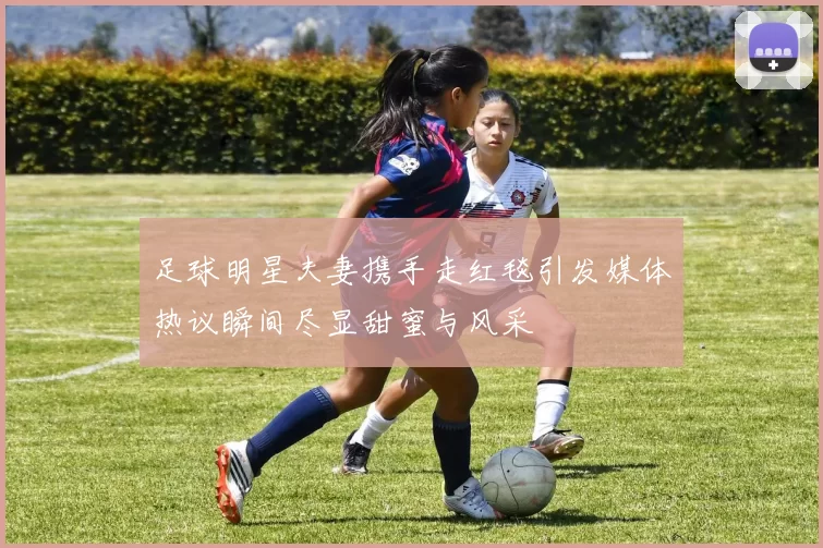 足球明星夫妻携手走红毯引发媒体热议瞬间尽显甜蜜与风采