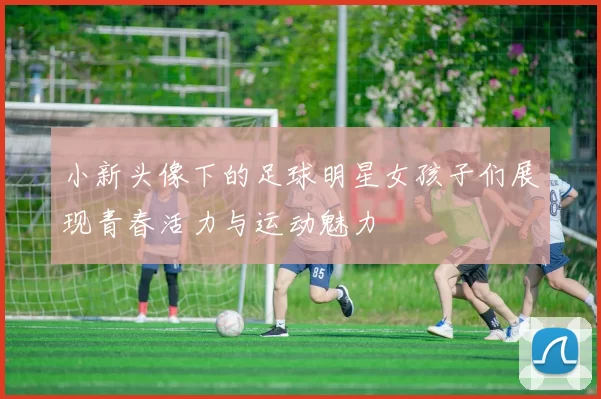 小新头像下的足球明星女孩子们展现青春活力与运动魅力