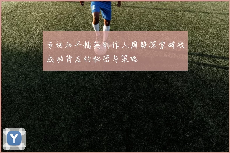 专访和平精英制作人周静探索游戏成功背后的秘密与策略