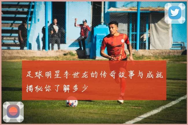 足球明星李世龙的传奇故事与成就揭秘你了解多少
