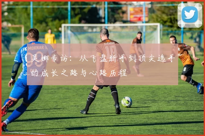 吴娜专访：从飞盘新手到顶尖选手的成长之路与心路历程