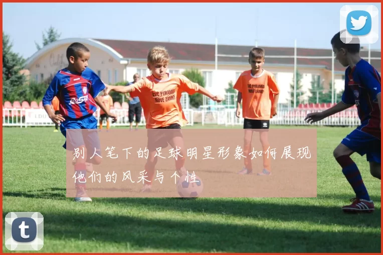 别人笔下的足球明星形象如何展现他们的风采与个性