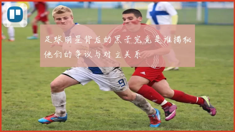 足球明星背后的黑子究竟是谁揭秘他们的争议与对立关系