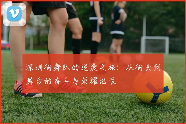 深圳街舞队的逆袭之旅：从街头到舞台的奋斗与荣耀记录