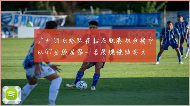广州羽毛球队在钻石联赛积分榜中以67分稳居第一名展现强劲实力
