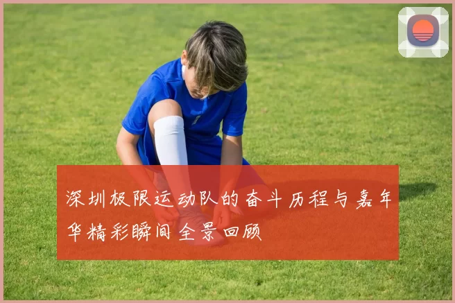 深圳极限运动队的奋斗历程与嘉年华精彩瞬间全景回顾