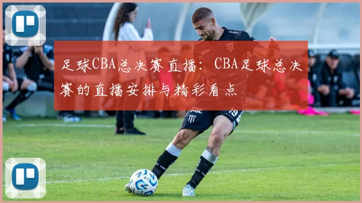 足球CBA总决赛直播：CBA足球总决赛的直播安排与精彩看点