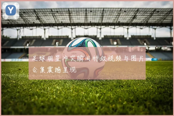 足球明星冲突瞬间特效视频与图片合集震撼呈现