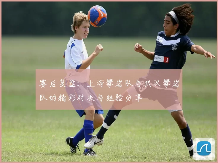 赛后复盘：上海攀岩队与武汉攀岩队的精彩对决与经验分享