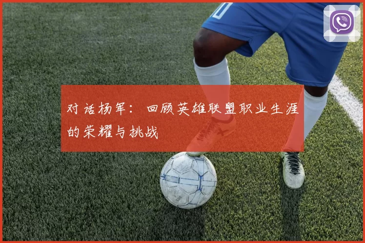 对话杨军：回顾英雄联盟职业生涯的荣耀与挑战