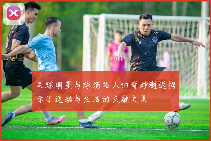 足球明星与球场路人的奇妙邂逅揭示了运动与生活的交融之美