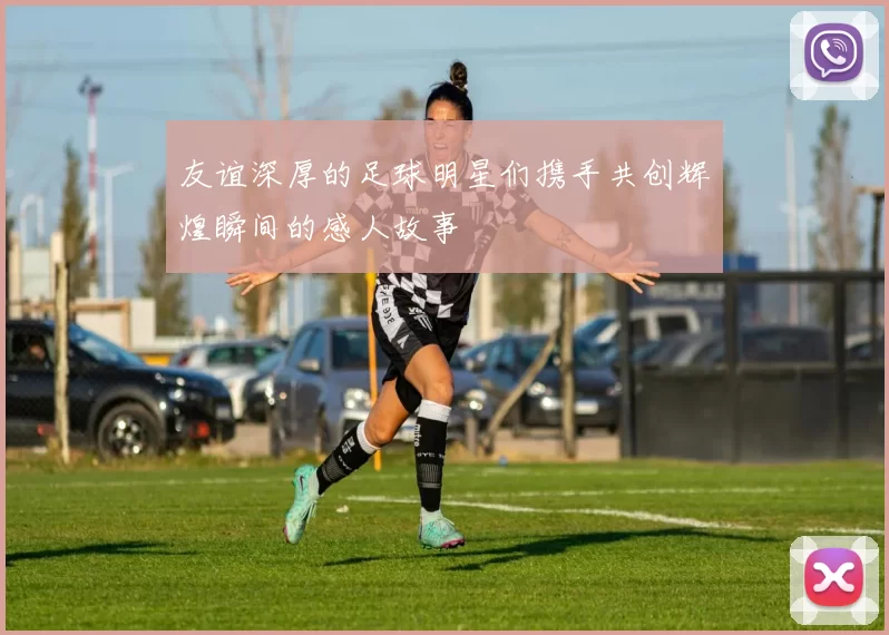 友谊深厚的足球明星们携手共创辉煌瞬间的感人故事