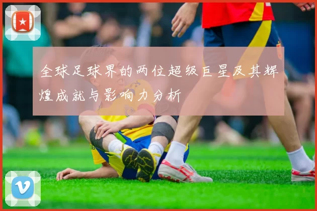 全球足球界的两位超级巨星及其辉煌成就与影响力分析