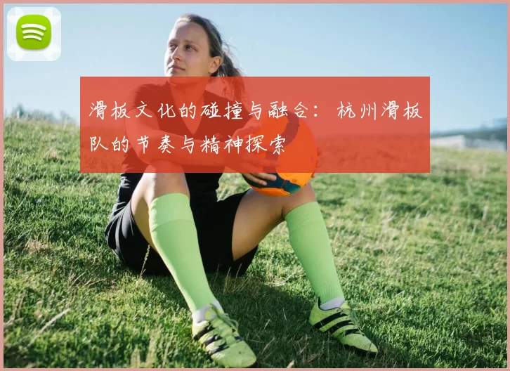 滑板文化的碰撞与融合：杭州滑板队的节奏与精神探索