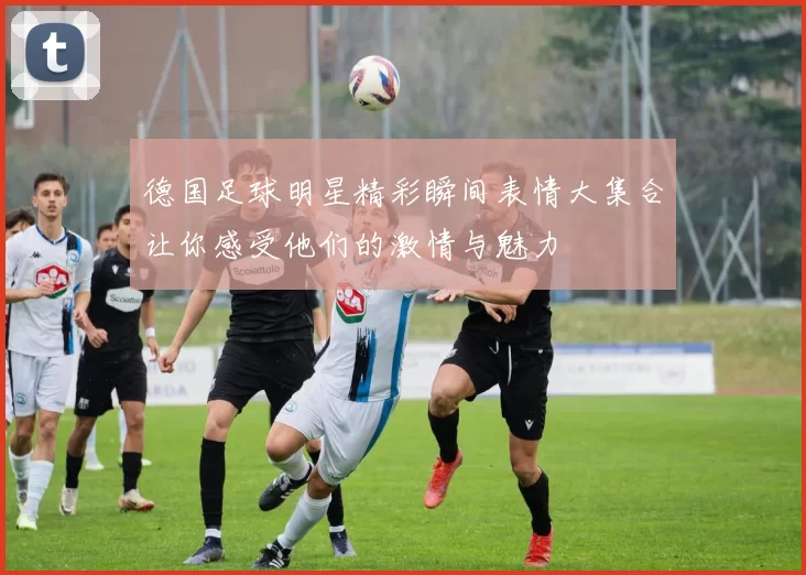 德国足球明星精彩瞬间表情大集合让你感受他们的激情与魅力