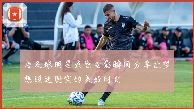 与足球明星亲密合影瞬间分享让梦想照进现实的美好时刻