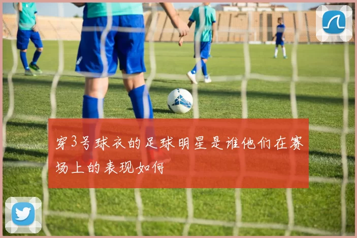 穿3号球衣的足球明星是谁他们在赛场上的表现如何