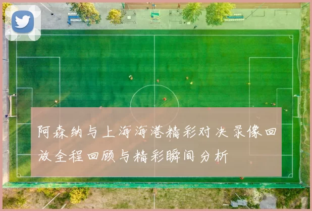 阿森纳与上海海港精彩对决录像回放全程回顾与精彩瞬间分析