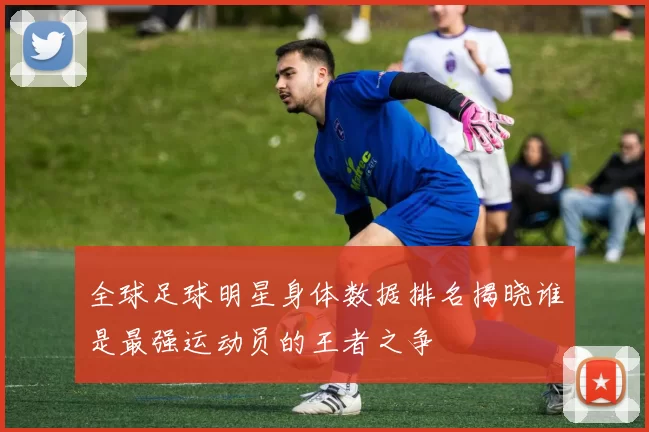 全球足球明星身体数据排名揭晓谁是最强运动员的王者之争