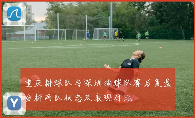 重庆排球队与深圳排球队赛后复盘分析两队状态及表现对比