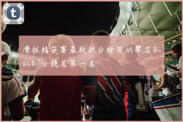 滑板精英赛最新积分榜深圳攀岩队以67分稳居第一名