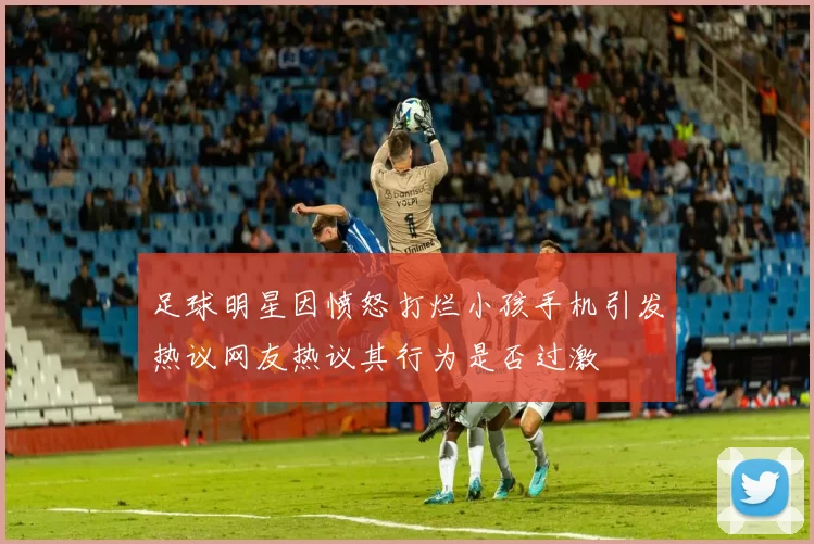 足球明星因愤怒打烂小孩手机引发热议网友热议其行为是否过激