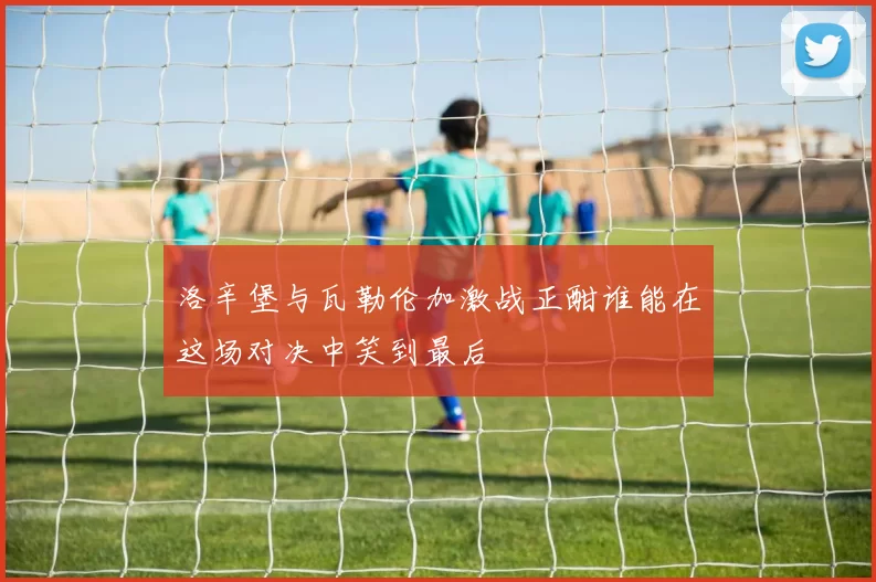 洛辛堡与瓦勒伦加激战正酣谁能在这场对决中笑到最后