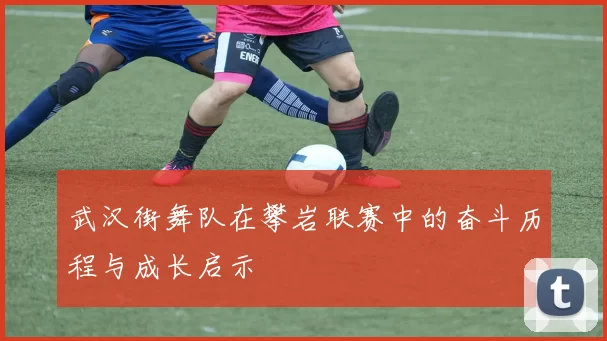 武汉街舞队在攀岩联赛中的奋斗历程与成长启示
