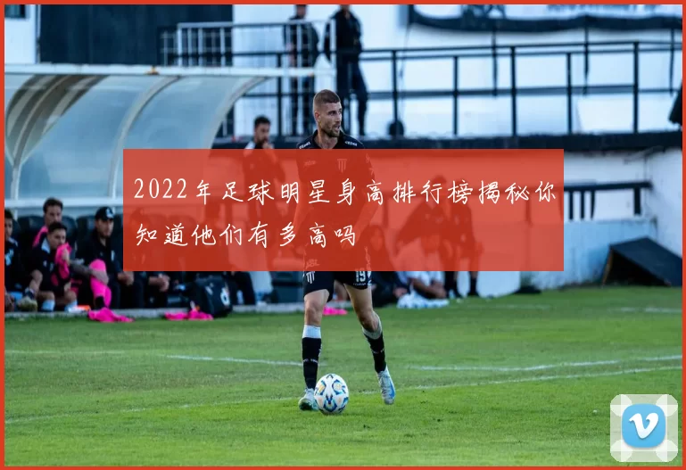 2022年足球明星身高排行榜揭秘你知道他们有多高吗