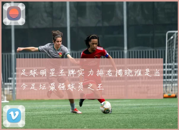 足球明星王牌实力排名揭晓谁是当今足坛最强球员之王