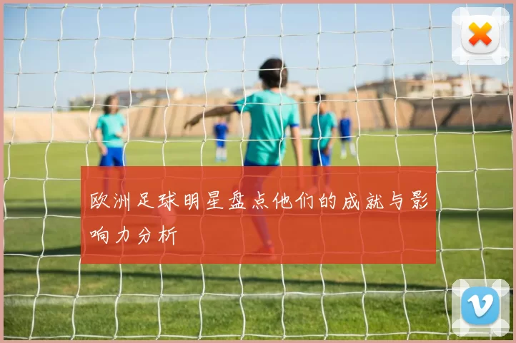 欧洲足球明星盘点他们的成就与影响力分析