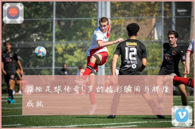 描绘足球传奇C罗的精彩瞬间与辉煌成就