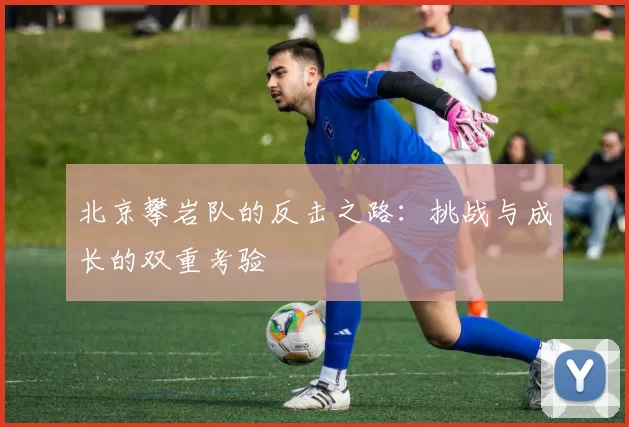 北京攀岩队的反击之路：挑战与成长的双重考验