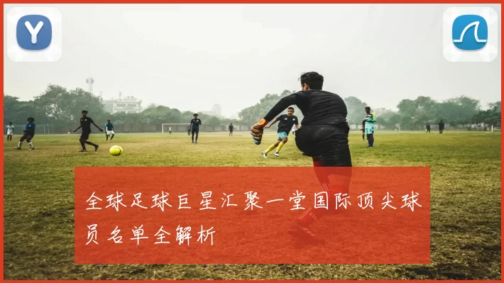 全球足球巨星汇聚一堂国际顶尖球员名单全解析