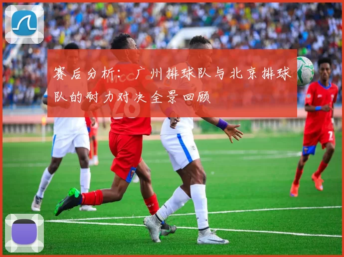 赛后分析：广州排球队与北京排球队的耐力对决全景回顾