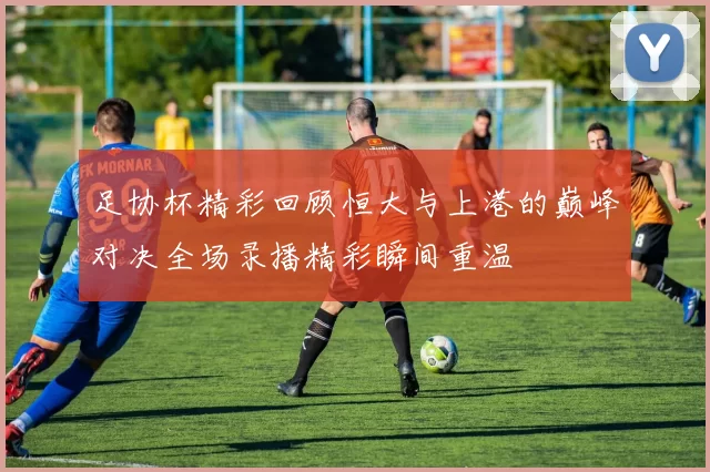 足协杯精彩回顾恒大与上港的巅峰对决全场录播精彩瞬间重温
