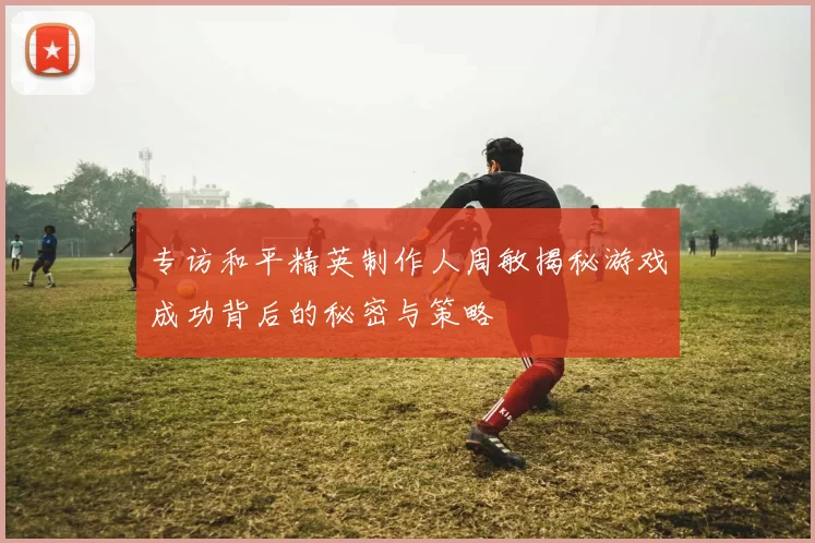 专访和平精英制作人周敏揭秘游戏成功背后的秘密与策略