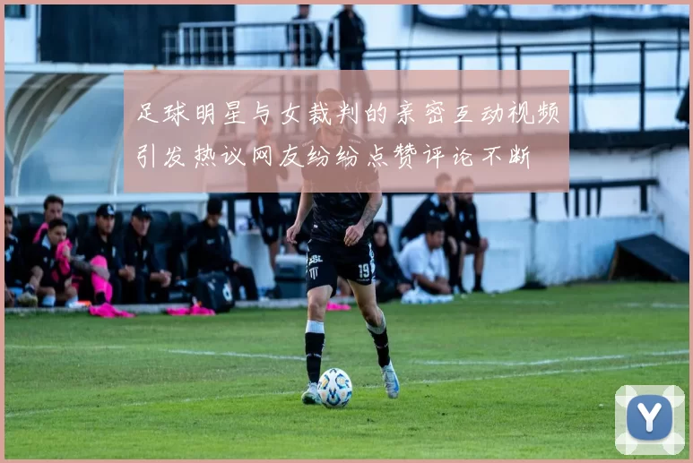 足球明星与女裁判的亲密互动视频引发热议网友纷纷点赞评论不断
