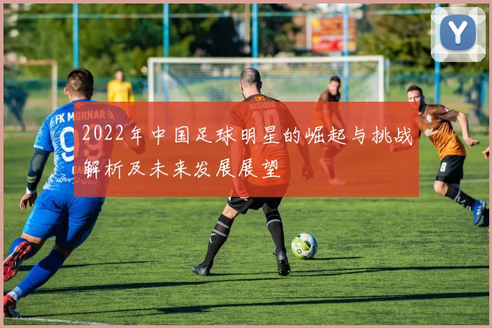 2022年中国足球明星的崛起与挑战解析及未来发展展望