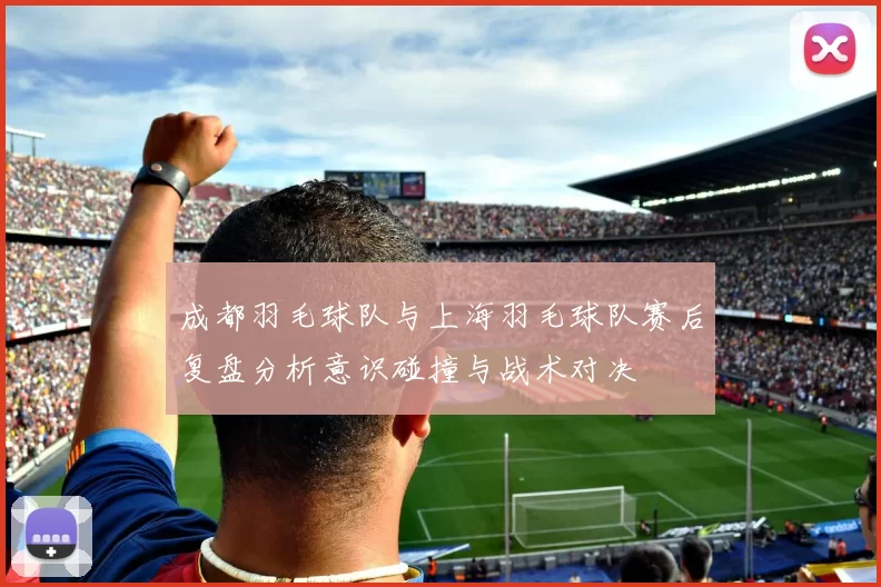 成都羽毛球队与上海羽毛球队赛后复盘分析意识碰撞与战术对决