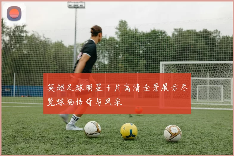 英超足球明星卡片高清全景展示尽览球场传奇与风采