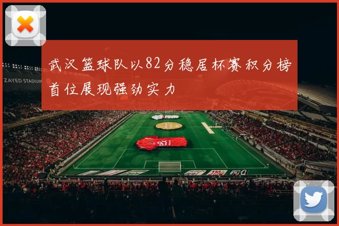 武汉篮球队以82分稳居杯赛积分榜首位展现强劲实力