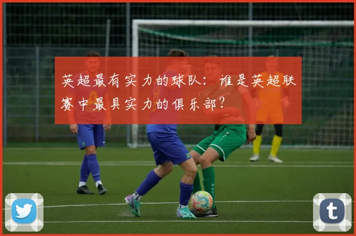 英超最有实力的球队：谁是英超联赛中最具实力的俱乐部？
