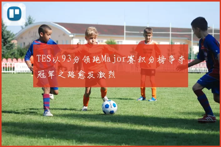 TES以93分领跑Major赛积分榜争夺冠军之路愈发激烈