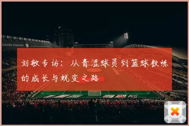 刘敏专访：从青涩球员到篮球教练的成长与蜕变之路