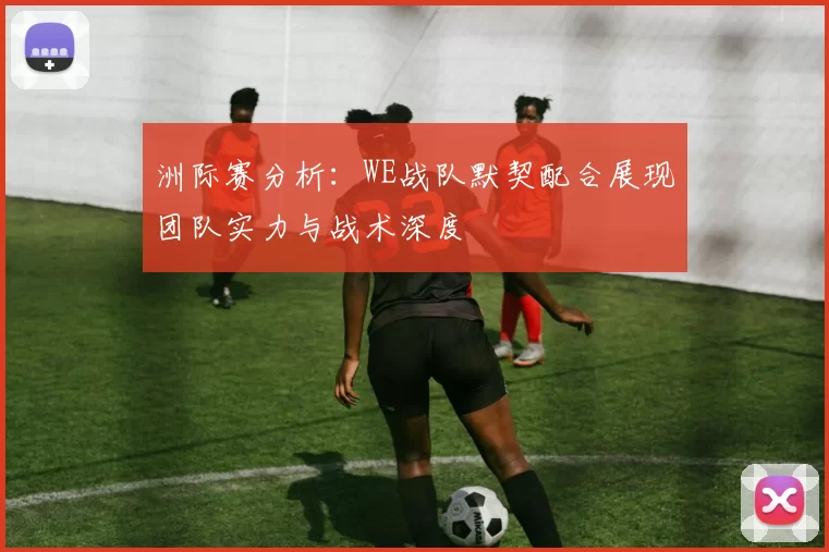 洲际赛分析：WE战队默契配合展现团队实力与战术深度